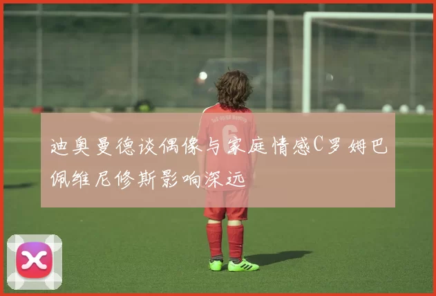 迪奥曼德谈偶像与家庭情感C罗姆巴佩维尼修斯影响深远