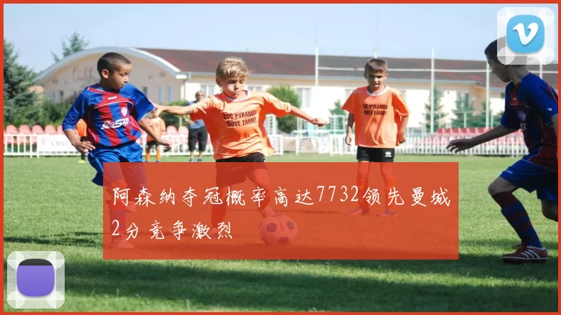 阿森纳夺冠概率高达7732领先曼城2分竞争激烈