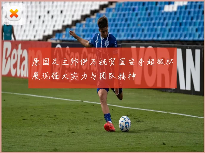 原国足主帅伊万祝贺国安夺超级杯展现强大实力与团队精神