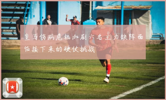 皇马伤病危机加剧六名主力缺阵面临接下来的硬仗挑战