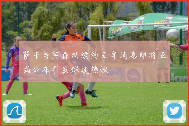 萨卡与阿森纳续约五年消息即将正式公布引发球迷热议