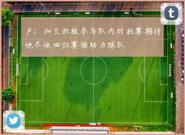 卢：加兰积极参与队内对抗赛期待他尽快回归赛场助力球队
