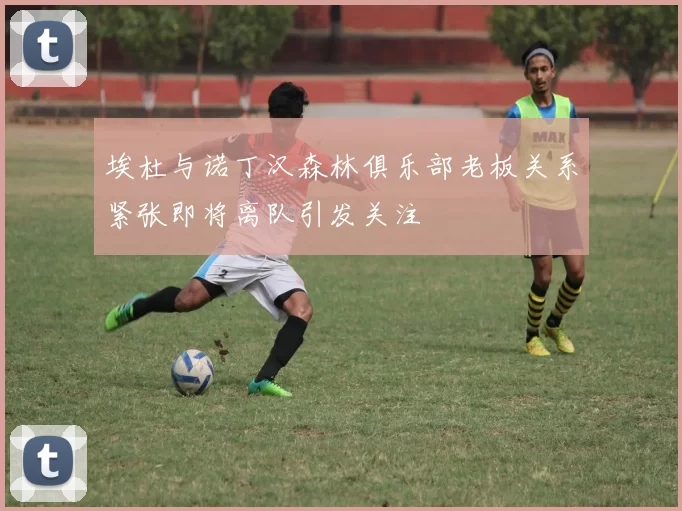 埃杜与诺丁汉森林俱乐部老板关系紧张即将离队引发关注