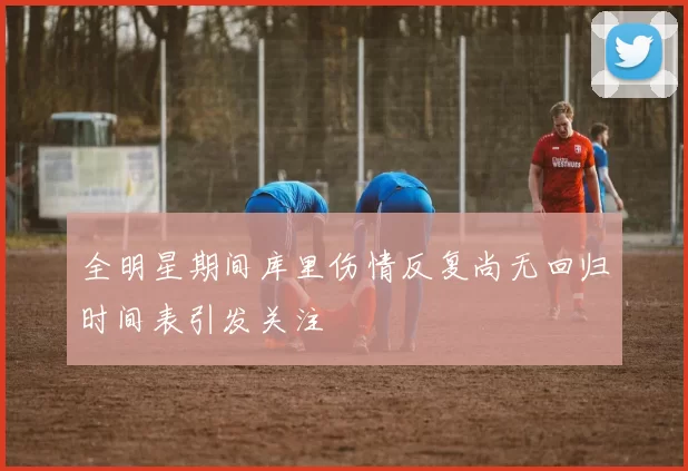 全明星期间库里伤情反复尚无回归时间表引发关注