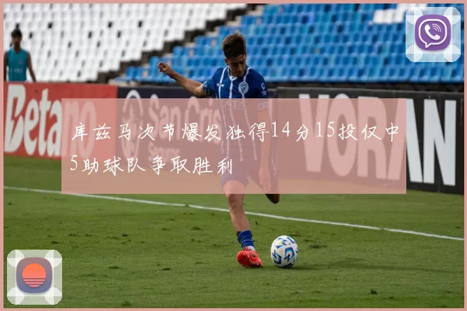 库兹马次节爆发独得14分15投仅中5助球队争取胜利