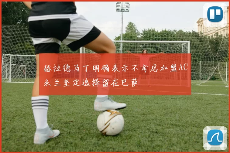 赫拉德马丁明确表示不考虑加盟AC米兰坚定选择留在巴萨