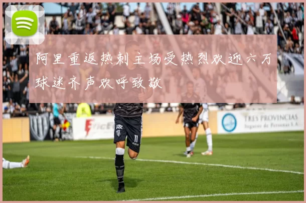 阿里重返热刺主场受热烈欢迎六万球迷齐声欢呼致敬