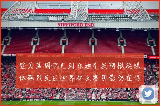 登贝莱调侃巴列尔迪引发阿根廷媒体强烈反应世界杯决赛阴影仍在吗