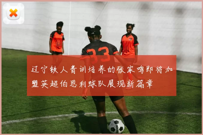 辽宁铁人青训培养的张家鸣即将加盟英超伯恩利球队展现新篇章