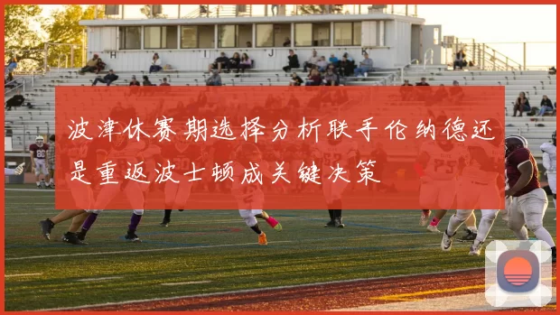 波津休赛期选择分析联手伦纳德还是重返波士顿成关键决策
