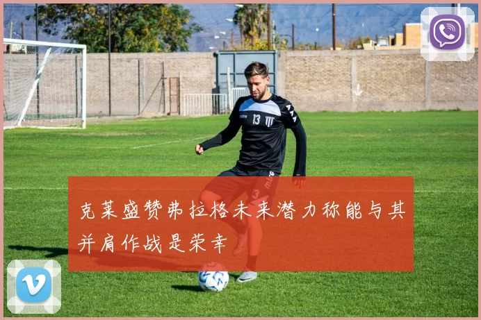 克莱盛赞弗拉格未来潜力称能与其并肩作战是荣幸