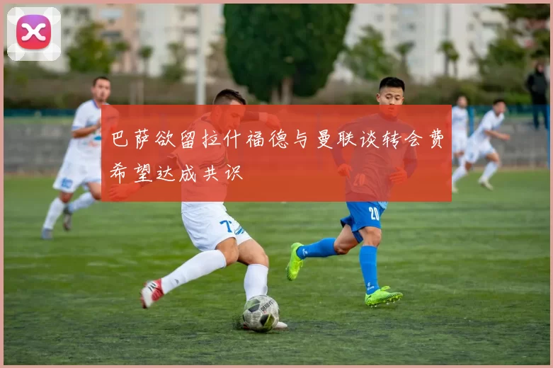 巴萨欲留拉什福德与曼联谈转会费希望达成共识