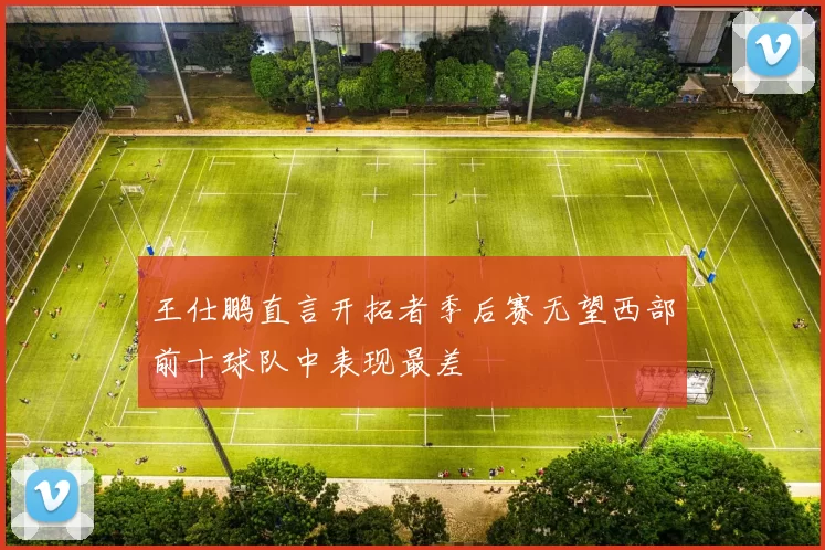 王仕鹏直言开拓者季后赛无望西部前十球队中表现最差